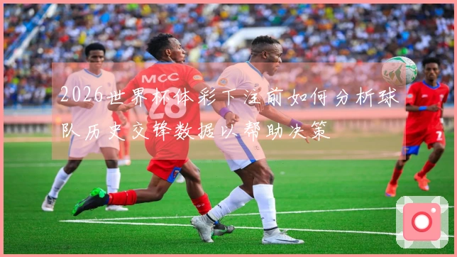 2026世界杯体彩下注前如何分析球队历史交锋数据以帮助决策